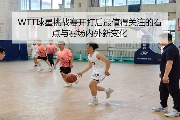 WTT球星挑战赛开打后最值得关注的看点与赛场内外新变化
